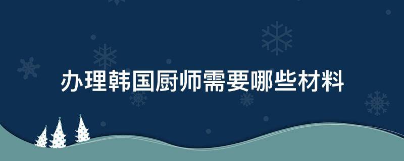办理韩国厨师需要哪些材料（去韩国厨师签证需什么证件）