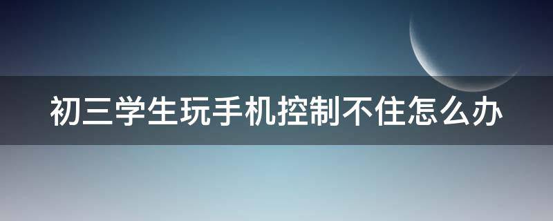 初三学生玩手机控制不住怎么办 初三学生玩手机控制不住怎么办呀