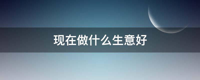 现在做什么生意好（现在做什么生意好做推荐一下）