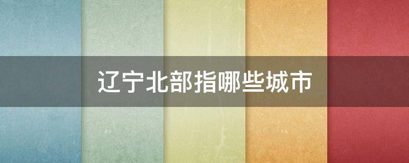 辽宁北部指哪些城市 辽宁的北部城市是什么