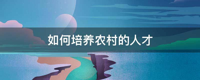如何培养农村的人才（如何培养农村的人才和技能）