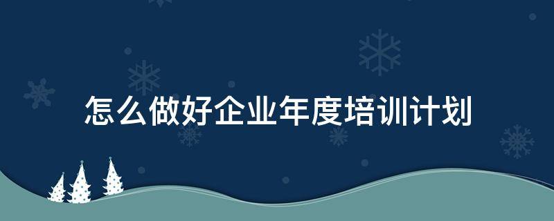 怎么做好企业年度培训计划（怎么做好企业年度培训计划管理工作）