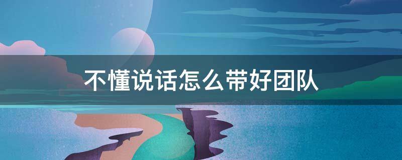 不懂说话怎么带好团队（读不懂说话,你怎么带团队有感）