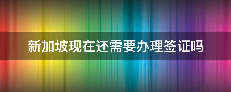 新加坡现在还需要办理签证吗（新加坡现在还需要办理签证吗最新消息）