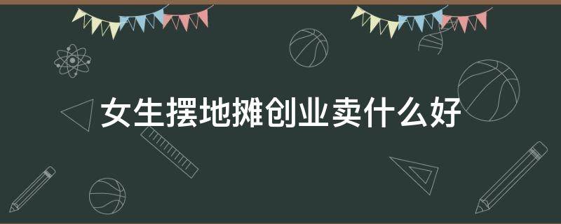 女生摆地摊创业卖什么好（女生摆地摊卖什么赚钱）