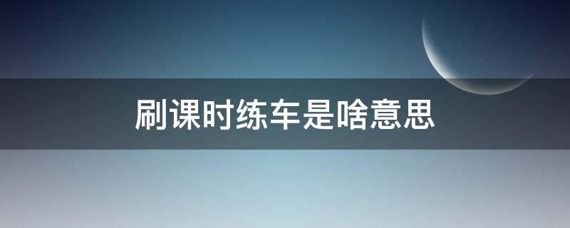 刷课时练车是啥意思（刷课时练车是啥意思啊）