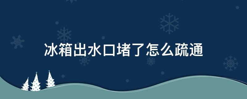 冰箱出水口堵了怎么疏通（冰箱出水口堵了怎么疏通小妙招）