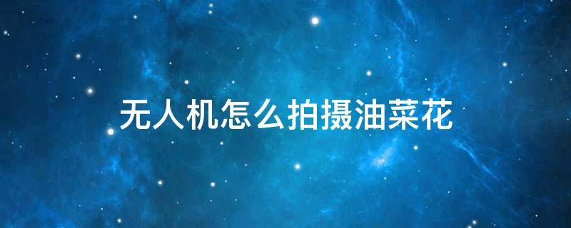 无人机怎么拍摄油菜花 无人机怎么拍摄油菜花视频教程