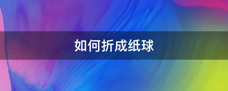 如何折成纸球（如何折成纸球视频教程）