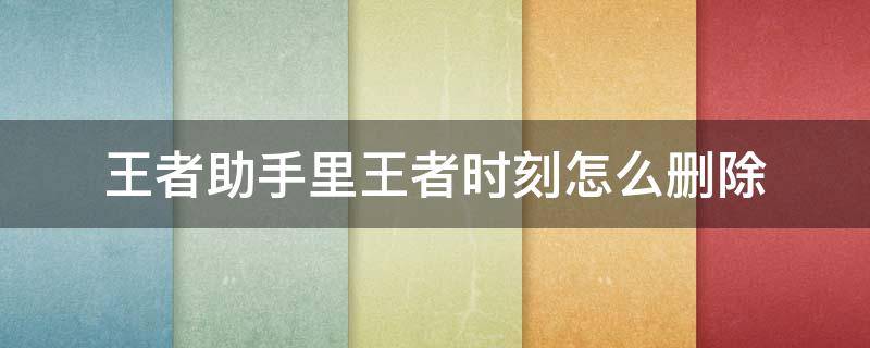 王者助手里王者时刻怎么删除 王者助手里王者时刻怎么删除掉