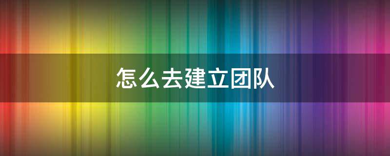 怎么去建立团队 建立团队的方法
