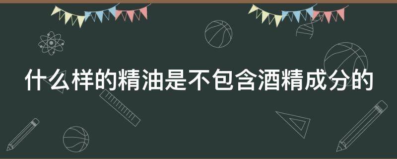 什么样的精油是不包含酒精成分的（什么精油不能直接使用必须调配）