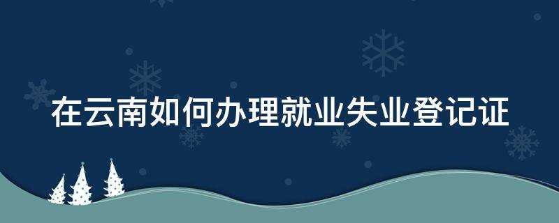在云南如何办理就业失业登记证 在云南如何办理就业失业登记证明书