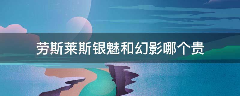 劳斯莱斯银魅和幻影哪个贵 劳斯莱斯幻影贵还是魅影贵