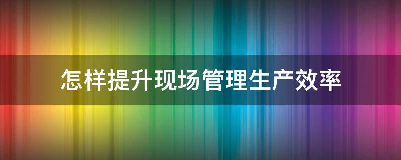 怎样提升现场管理生产效率 怎样提升现场管理生产效率的方法