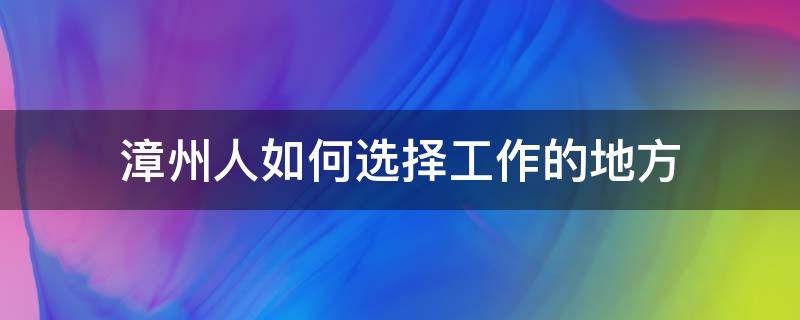 漳州人如何选择工作的地方（漳州适合工作吗）