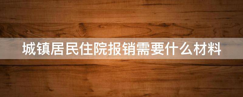 城镇居民住院报销需要什么材料（2021城镇居民医疗住院报销需要什么）