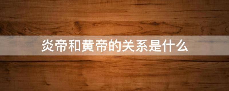 炎帝和黄帝的关系是什么（炎帝和黄帝的关系是什么?五帝）