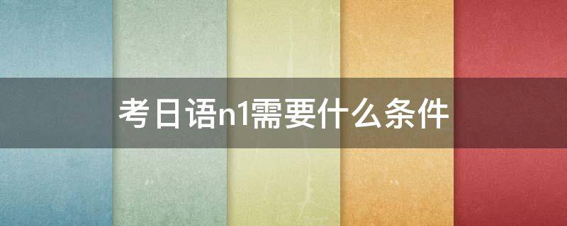 考日语n1需要什么条件 日语n1考试报考条件