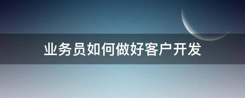 业务员如何做好客户开发 业务员如何去开发客户