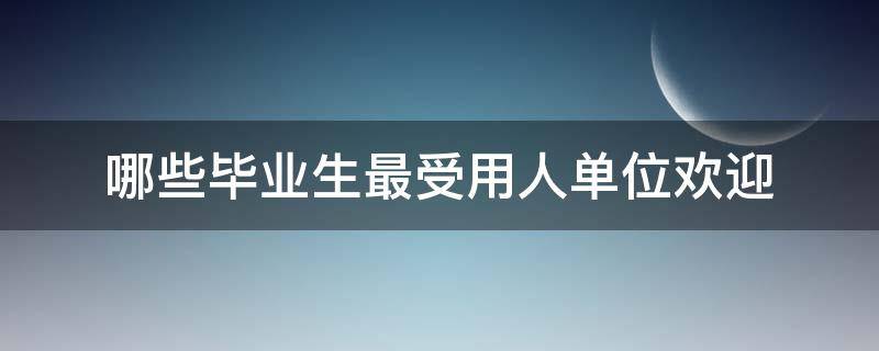 哪些毕业生最受用人单位欢迎（怎样的毕业生最受用人单位欢迎）