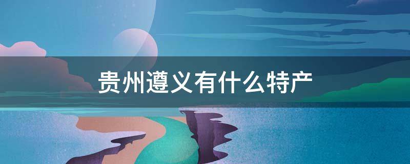 贵州遵义有什么特产 贵州遵义有什么特产可以带回来的呢