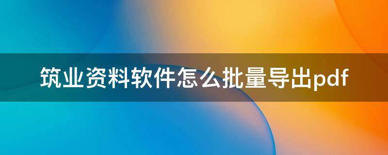 筑业资料软件怎么批量导出pdf 筑业资料软件怎么批量导出ELCEL表格