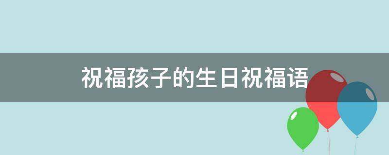 祝福孩子的生日祝福语 祝福孩子的生日祝福语大全
