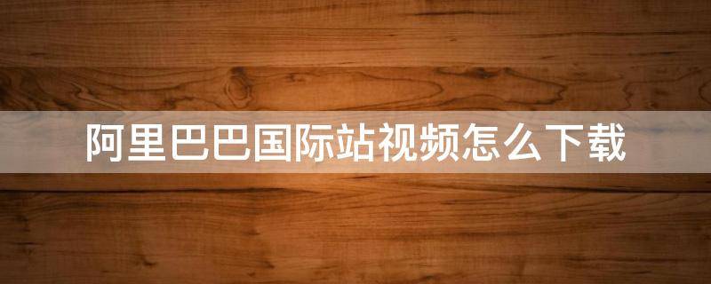 阿里巴巴国际站视频怎么下载 阿里巴巴国际站视频制作