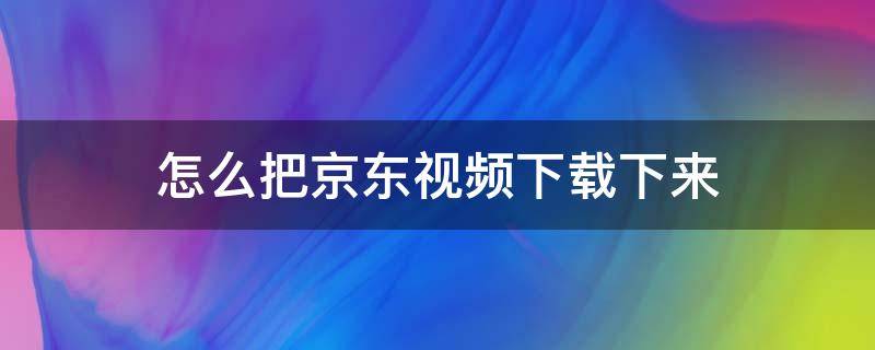 怎么把京东视频下载下来 怎么把京东视频下载下来看
