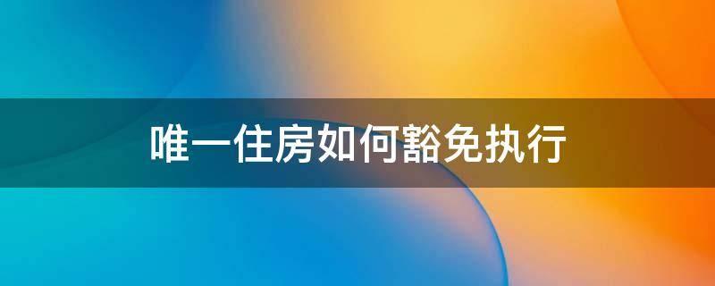 唯一住房如何豁免执行 唯一住房豁免执行是什么意思啊怎么解决
