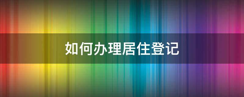如何办理居住登记 如何办理居住登记信息