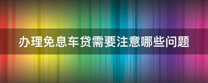 办理免息车贷需要注意哪些问题 办理免息车贷需要注意哪些问题和技巧