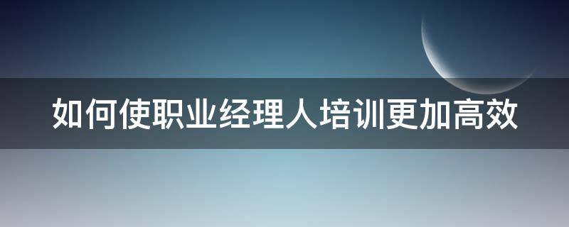 如何使职业经理人培训更加高效（如何使职业经理人培训更加高效）