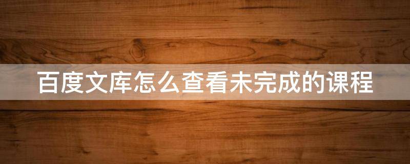 百度文库怎么查看未完成的课程（百度文库剩余一半怎么看）
