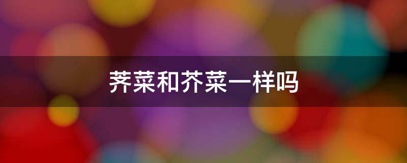 荠菜和芥菜一样吗 荠菜和芥菜一样吗有什么功能和作用