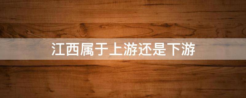 江西属于上游还是下游（江西属于什么地带）