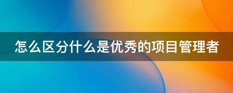 怎么区分什么是优秀的项目管理者 怎么区分什么是优秀的项目管理者呢