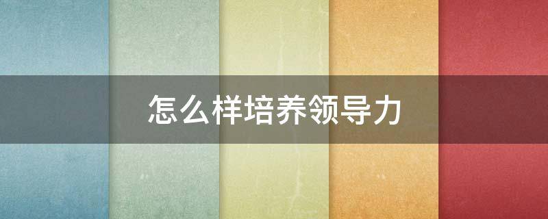 怎么样培养领导力（如何培养领导力?）