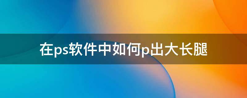 在ps软件中如何p出大长腿（ps怎么p大长腿）
