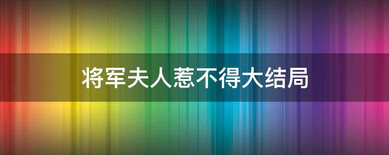 将军夫人惹不得大结局（将军夫人惹不得大结局免费观看）