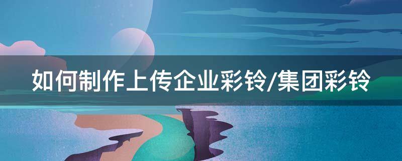 如何制作上传企业彩铃/集团彩铃 怎么上传企业彩铃