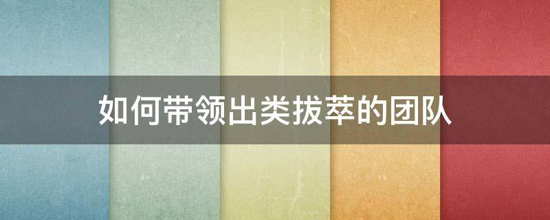 如何带领出类拔萃的团队 如何带领出类拔萃的团队工作