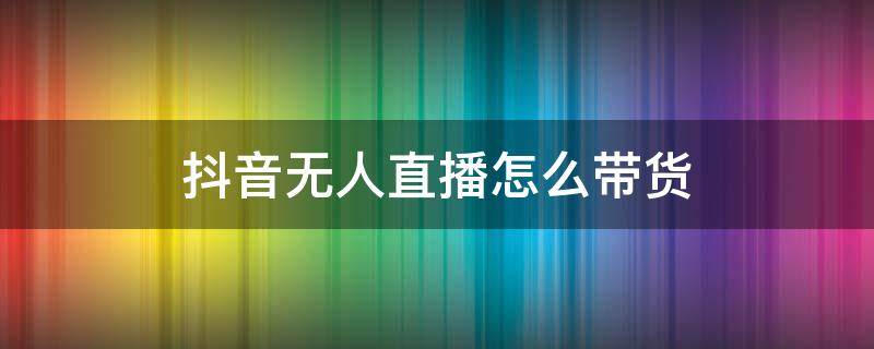 抖音无人直播怎么带货（抖音无人直播怎么样）