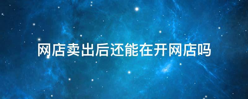 网店卖出后还能在开网店吗（网店卖出后还能在开网店吗知乎）