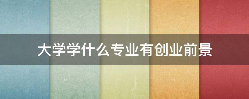 大学学什么专业有创业前景 大学学什么专业以后好创业