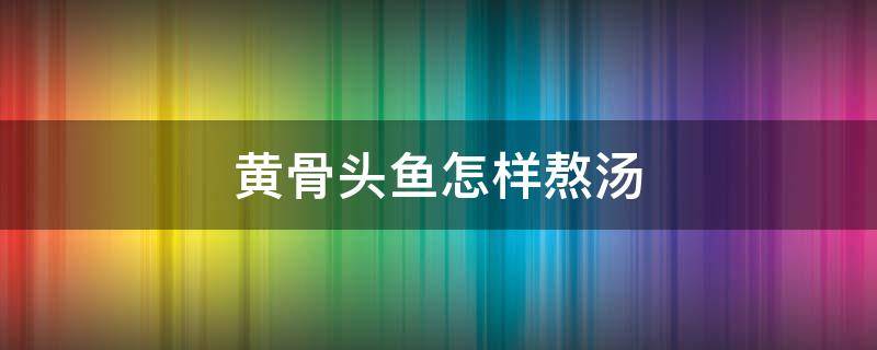 黄骨头鱼怎样熬汤（黄骨头鱼怎样熬汤宝宝喝）
