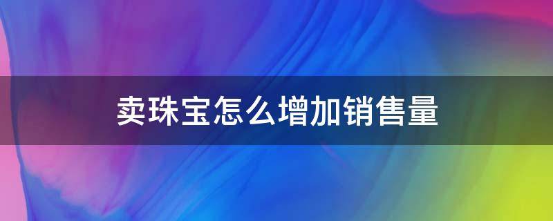 卖珠宝怎么增加销售量（做珠宝销售怎样提高成交率）