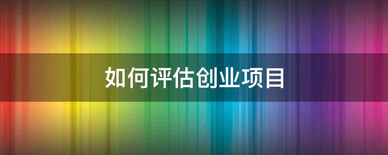 如何评估创业项目 如何评估创业项目的风险