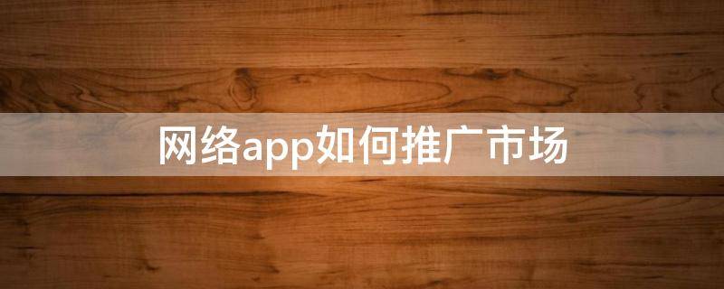 网络app如何推广市场（网络软件怎么推广）